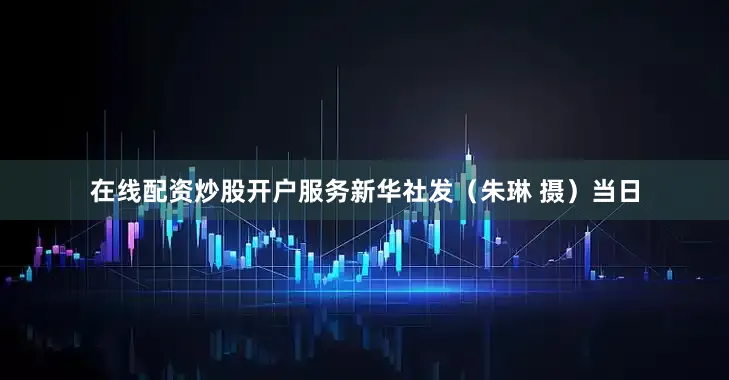在线配资炒股开户服务新华社发（朱琳 摄）　　当日