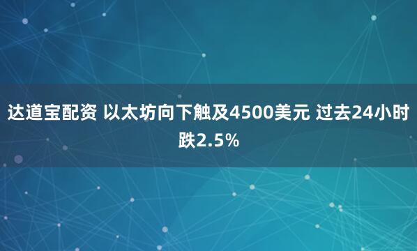 达道宝配资 以太坊向下触及4500美元 过去24小时跌2.5%