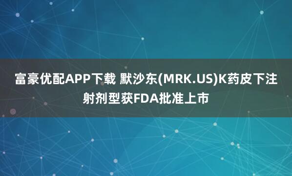 富豪优配APP下载 默沙东(MRK.US)K药皮下注射剂型获FDA批准上市