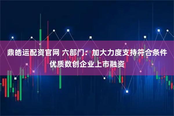 鼎皓运配资官网 六部门：加大力度支持符合条件优质数创企业上市融资