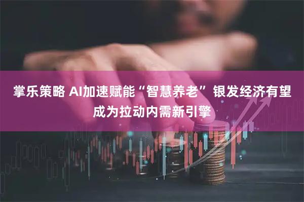 掌乐策略 AI加速赋能“智慧养老” 银发经济有望成为拉动内需新引擎