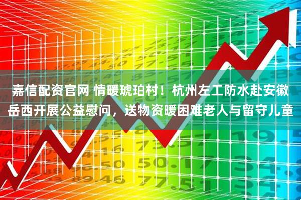 嘉信配资官网 情暖琥珀村！杭州左工防水赴安徽岳西开展公益慰问，送物资暖困难老人与留守儿童