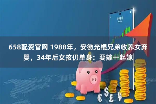 658配资官网 1988年，安徽光棍兄弟收养女弃婴，34年后女孩仍单身：要嫁一起嫁