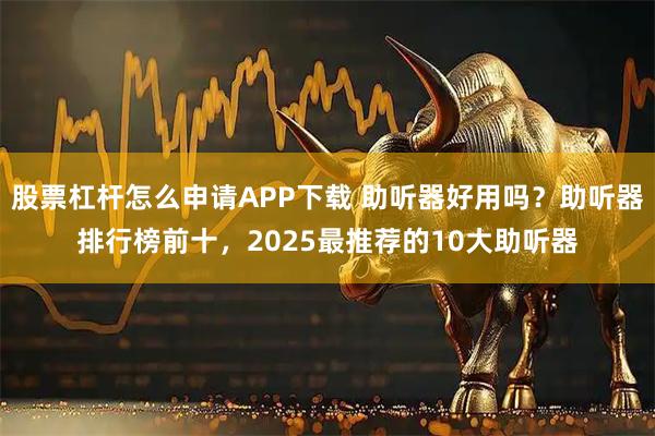 股票杠杆怎么申请APP下载 助听器好用吗？助听器排行榜前十，2025最推荐的10大助听器