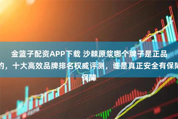 金篮子配资APP下载 沙棘原浆哪个牌子是正品的，十大高效品牌排名权威评测，谁是真正安全有保障