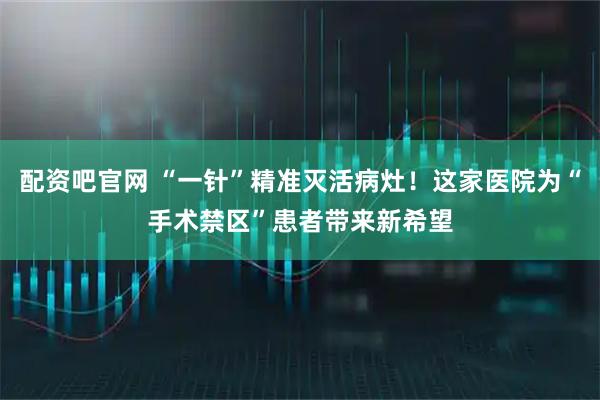配资吧官网 “一针”精准灭活病灶！这家医院为“手术禁区”患者带来新希望