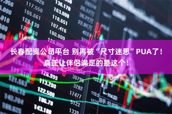 长春配资公司平台 别再被“尺寸迷思”PUA了！真正让伴侣满足的是这个！