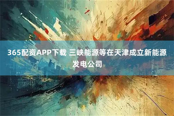 365配资APP下载 三峡能源等在天津成立新能源发电公司