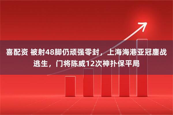 喜配资 被射48脚仍顽强零封,上海海港亚冠鏖战逃生,门将陈威12次神扑保平局