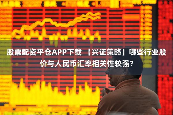 股票配资平仓APP下载 【兴证策略】哪些行业股价与人民币汇率相关性较强?