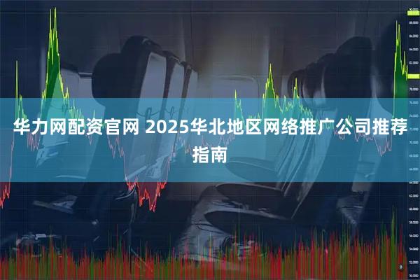 华力网配资官网 2025华北地区网络推广公司推荐指南