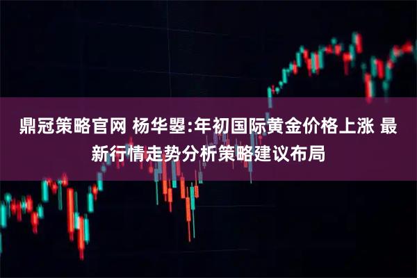 鼎冠策略官网 杨华曌:年初国际黄金价格上涨 最新行情走势分析策略建议布局