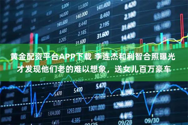 黄金配资平台APP下载 李连杰和利智合照曝光 才发现他们老的难以想象，送女儿百万豪车