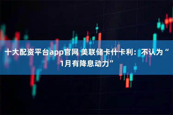 十大配资平台app官网 美联储卡什卡利：不认为“1月有降息动力”