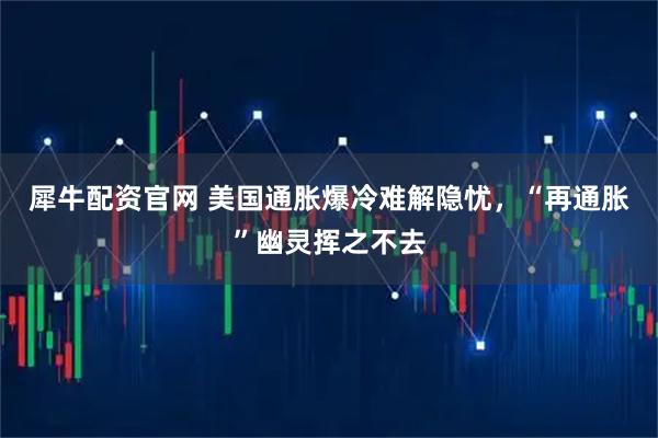 犀牛配资官网 美国通胀爆冷难解隐忧，“再通胀”幽灵挥之不去