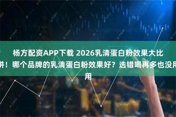 杨方配资APP下载 2026乳清蛋白粉效果大比拼！哪个品牌的乳清蛋白粉效果好？选错喝再多也没用