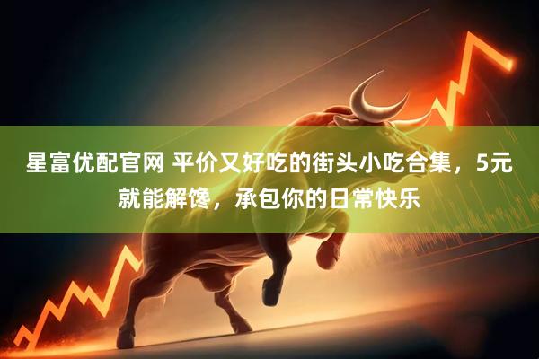 星富优配官网 平价又好吃的街头小吃合集，5元就能解馋，承包你的日常快乐