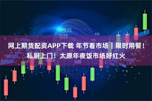 网上期货配资APP下载 年节看市场|限时用餐!私厨上门!太原年夜饭市场好红火