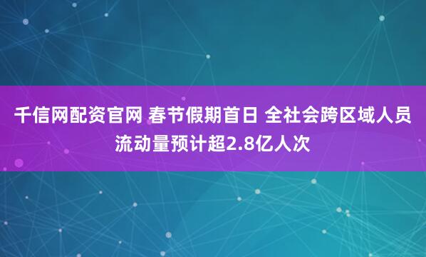 千信网配资官网 春节假期首日 全社会跨区域人员流动量预计超2.8亿人次