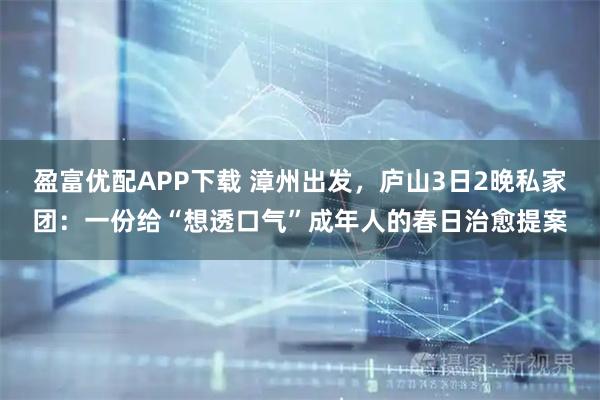 盈富优配APP下载 漳州出发,庐山3日2晚私家团:一份给“想透口气”成年人的春日治愈提案