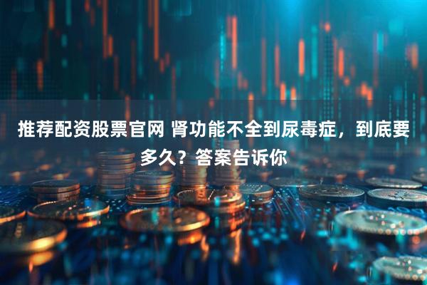 推荐配资股票官网 肾功能不全到尿毒症，到底要多久？答案告诉你