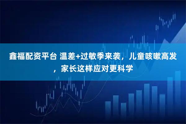 鑫福配资平台 温差+过敏季来袭，儿童咳嗽高发，家长这样应对更科学