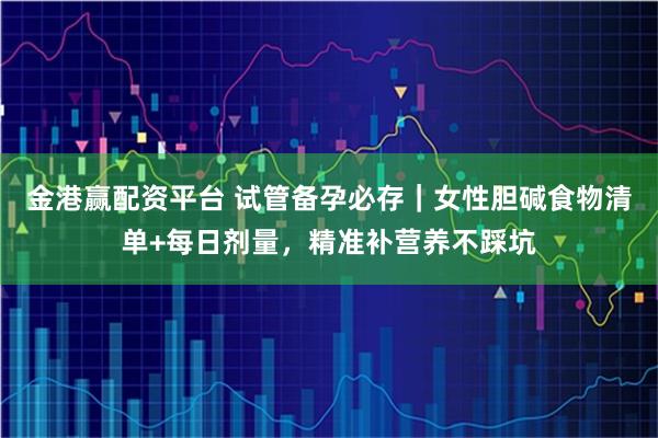 金港赢配资平台 试管备孕必存|女性胆碱食物清单+每日剂量,精准补营养不踩坑
