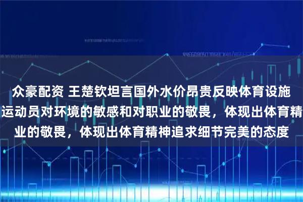 众豪配资 王楚钦坦言国外水价昂贵反映体育设施差异，这些细节折射出运动员对环境的敏感和对职业的敬畏，体现出体育精神追求细节完美的态度