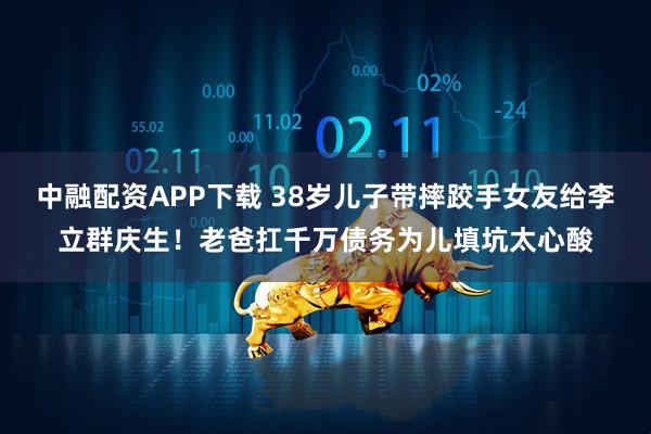 中融配资APP下载 38岁儿子带摔跤手女友给李立群庆生！老爸扛千万债务为儿填坑太心酸