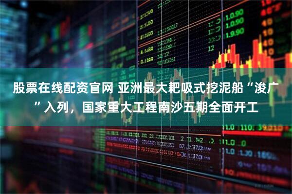 股票在线配资官网 亚洲最大耙吸式挖泥船“浚广”入列，国家重大工程南沙五期全面开工