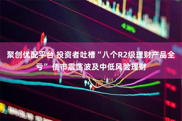 聚创优配平台 投资者吐槽“八个R2级理财产品全亏” 债市震荡波及中低风险理财